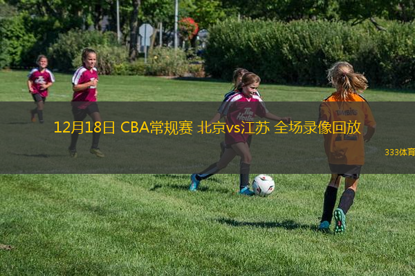 12月18日 CBA常規(guī)賽 北京vs江蘇 全場(chǎng)錄像回放